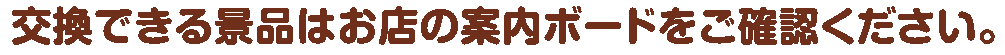 交換できる景品はお店の案内ボードをご確認ください